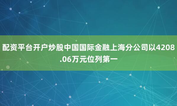 配资平台开户炒股中国国际金融上海分公司以4208.06万元位列第一