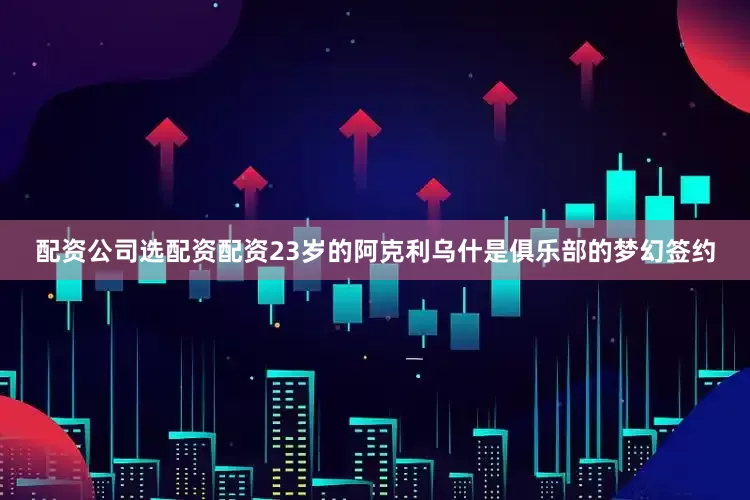 配资公司选配资配资23岁的阿克利乌什是俱乐部的梦幻签约