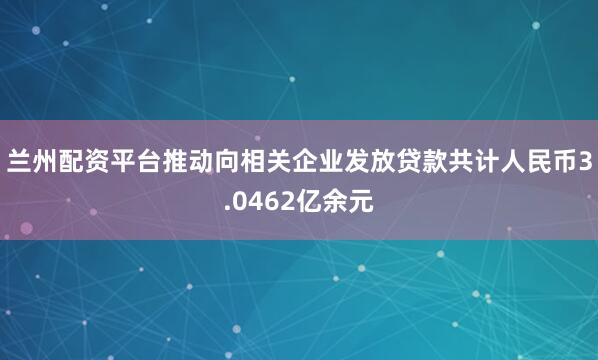 兰州配资平台推动向相关企业发放贷款共计人民币3.0462亿余元
