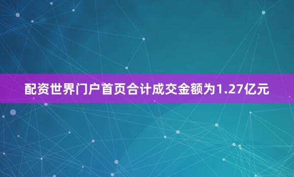 配资世界门户首页合计成交金额为1.27亿元
