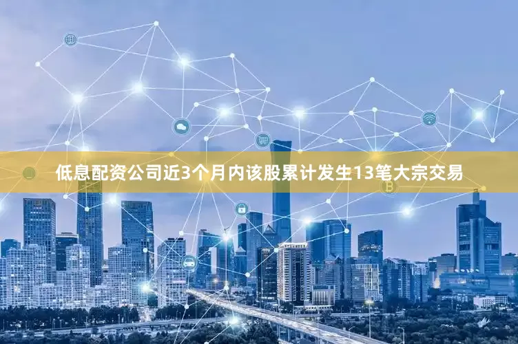 低息配资公司近3个月内该股累计发生13笔大宗交易