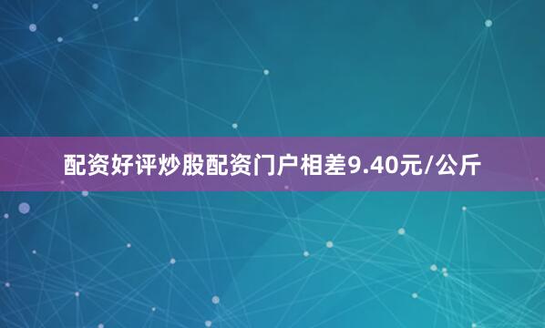 配资好评炒股配资门户相差9.40元/公斤