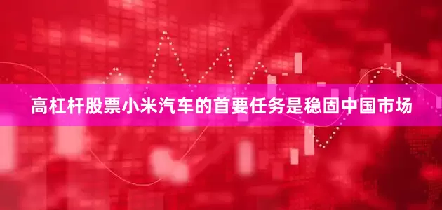 高杠杆股票小米汽车的首要任务是稳固中国市场