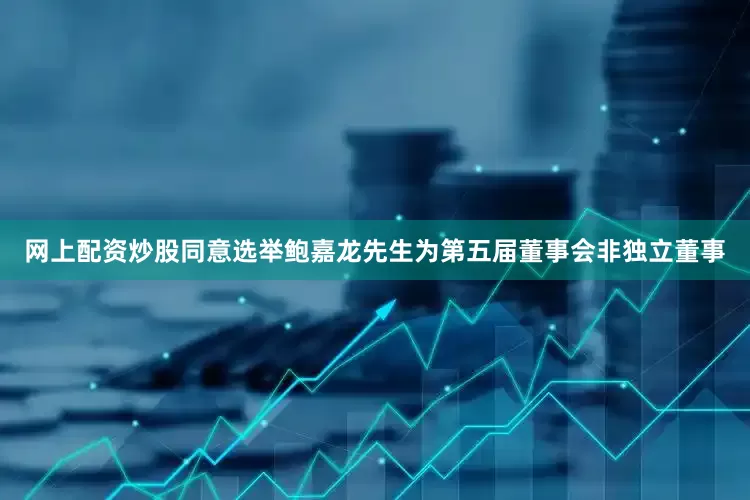 网上配资炒股同意选举鲍嘉龙先生为第五届董事会非独立董事