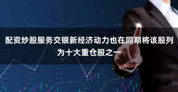 配资炒股服务交银新经济动力也在同期将该股列为十大重仓股之一