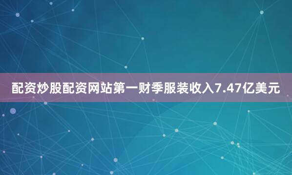 配资炒股配资网站第一财季服装收入7.47亿美元