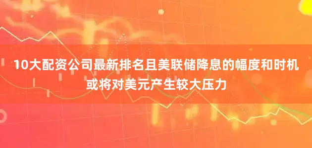 10大配资公司最新排名且美联储降息的幅度和时机或将对美元产生较大压力