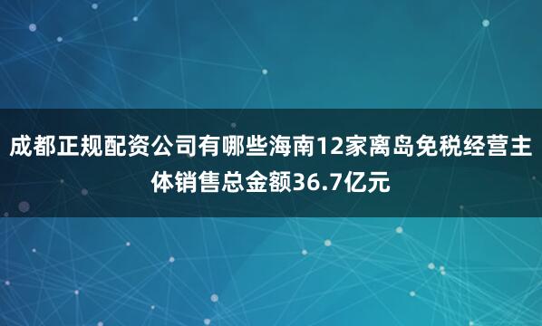 成都正规配资公司有哪些海南12家离岛免税经营主体销售总金额36.7亿元