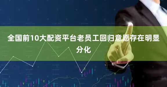 全国前10大配资平台老员工回归意愿存在明显分化