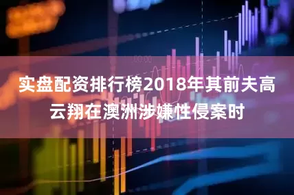 实盘配资排行榜2018年其前夫高云翔在澳洲涉嫌性侵案时