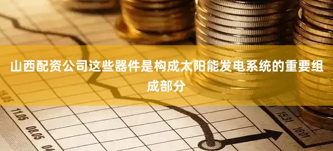 山西配资公司这些器件是构成太阳能发电系统的重要组成部分