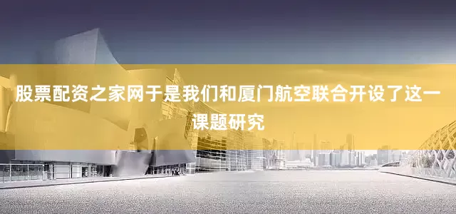 股票配资之家网于是我们和厦门航空联合开设了这一课题研究