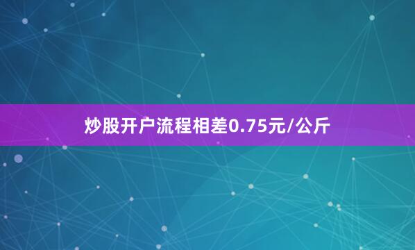 炒股开户流程相差0.75元/公斤