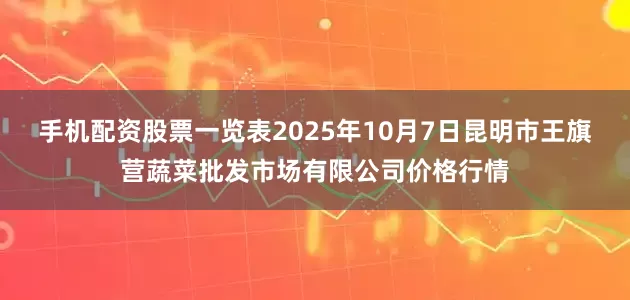 手机配资股票一览表2025年10月7日昆明市王旗营蔬菜批发市场有限公司价格行情